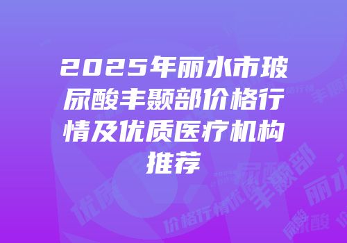 2025年丽水市玻尿酸丰颞部价格行情及优质医疗机构推荐