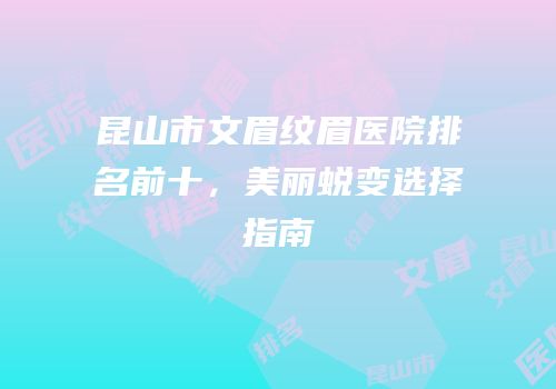 昆山市文眉纹眉医院排名前十，美丽蜕变选择指南