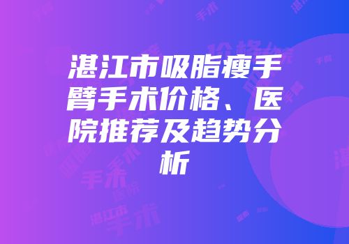 湛江市吸脂瘦手臂手术价格、医院推荐及趋势分析