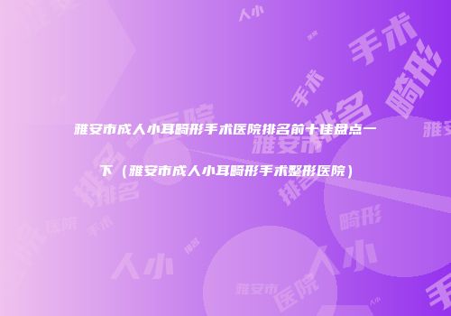 雅安市成人小耳畸形手术医院排名前十佳盘点一下（雅安市成人小耳畸形手术整形医院）