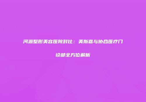 河源整形美容医院对比：美斯嘉与协合医疗门诊部全方位解析