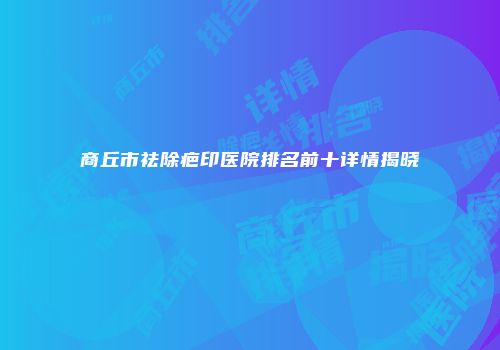 商丘市祛除疤印医院排名前十详情揭晓