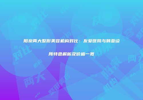 阳泉两大整形美容机构对比：友爱医院与韩亚诊所特色解析及价格一览