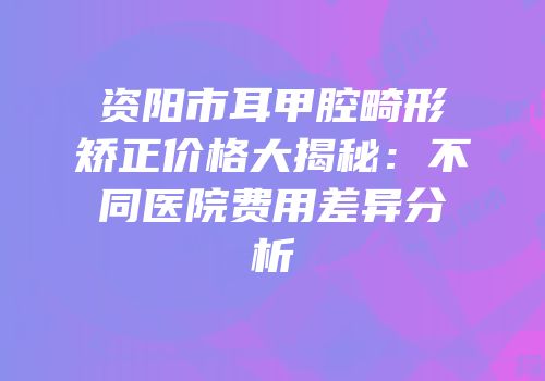 资阳市耳甲腔畸形矫正价格大揭秘：不同医院费用差异分析
