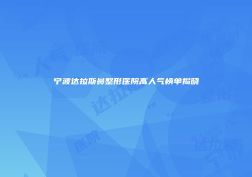 宁波达拉斯鼻整形医院高人气榜单揭晓