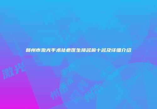赣州市激光手术祛疤医生排名前十名及详细介绍