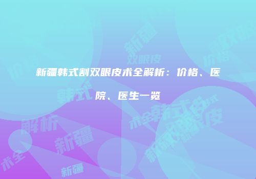 新疆韩式割双眼皮术全解析：价格、医院、医生一览