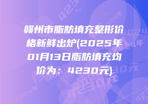 赣州市脂肪填充整形价格新鲜出炉(2025年01月13日脂肪填充均价为：4230元)