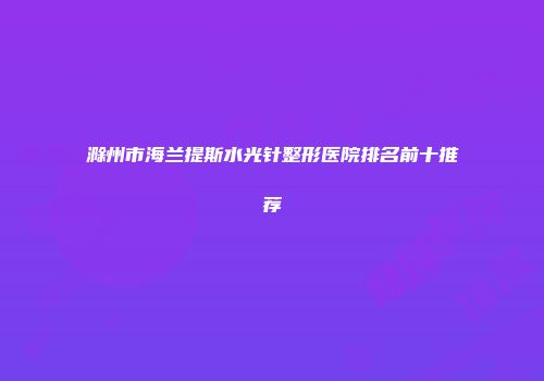 滁州市海兰提斯水光针整形医院排名前十推荐