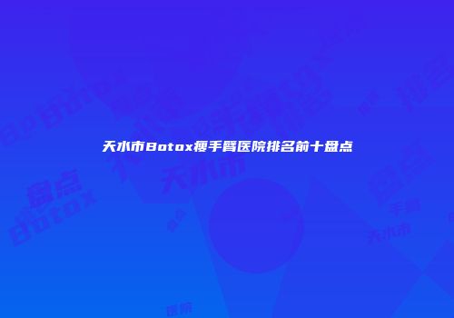 天水市Botox瘦手臂医院排名前十盘点