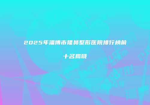 2025年淄博市隆鼻整形医院排行榜前十名揭晓