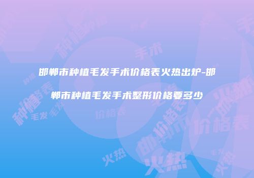 邯郸市种植毛发手术价格表火热出炉-邯郸市种植毛发手术整形价格要多少