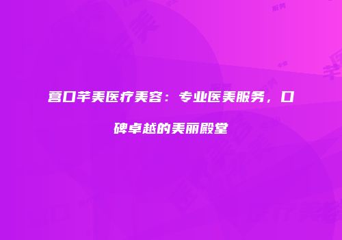 营口芊美医疗美容：专业医美服务，口碑卓越的美丽殿堂