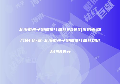 北海市光子嫩肤祛红血丝2025(价格表)热门项目巨献-北海市光子嫩肤祛红血丝均价为1388元