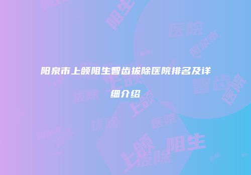 阳泉市上颌阻生智齿拔除医院排名及详细介绍