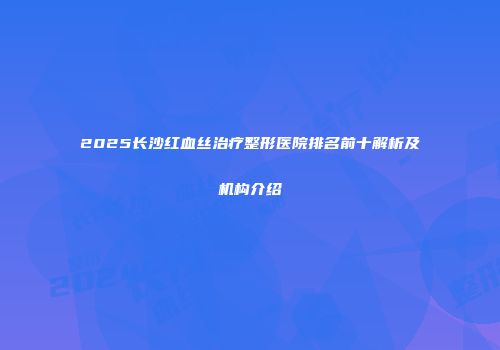 2025长沙红血丝治疗整形医院排名前十解析及机构介绍