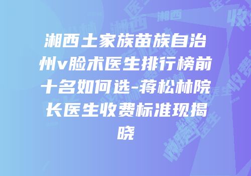 湘西土家族苗族自治州v脸术医生排行榜前十名如何选-蒋松林院长医生收费标准现揭晓