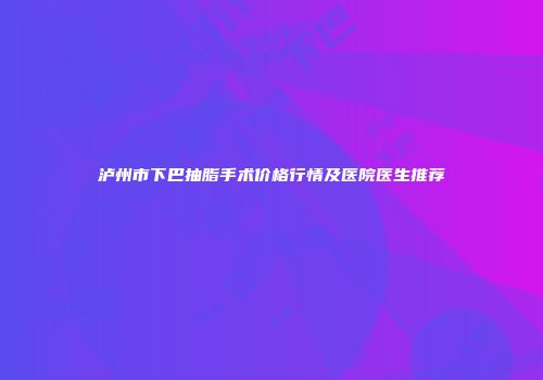 泸州市下巴抽脂手术价格行情及医院医生推荐