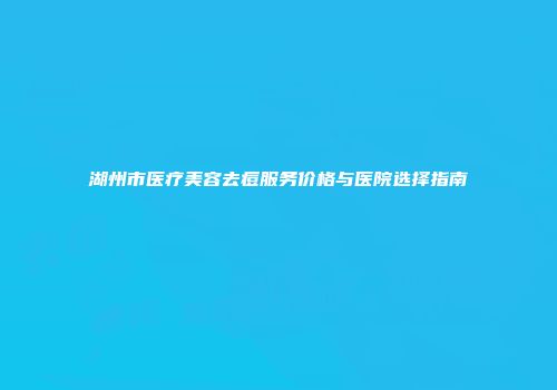 湖州市医疗美容去痘服务价格与医院选择指南