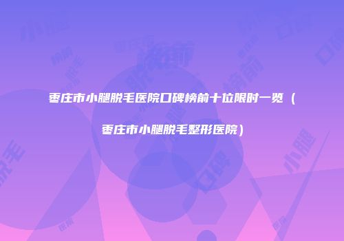 枣庄市小腿脱毛医院口碑榜前十位限时一览（枣庄市小腿脱毛整形医院）