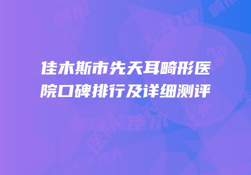 佳木斯市先天耳畸形医院口碑排行及详细测评