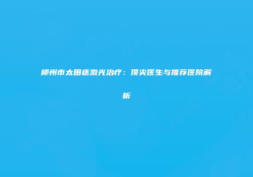 柳州市太田痣激光治疗：顶尖医生与推荐医院解析