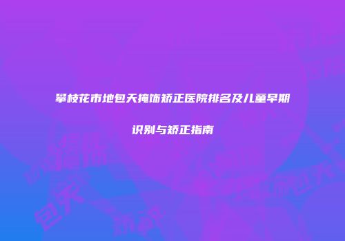 攀枝花市地包天掩饰矫正医院排名及儿童早期识别与矫正指南