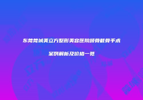 东莞莞城美立方整形美容医院颌骨截骨手术案例解析及价格一览