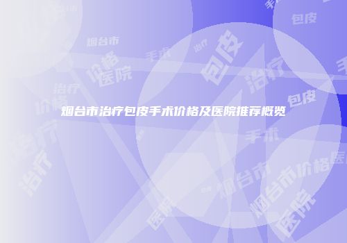 烟台市治疗包皮手术价格及医院推荐概览