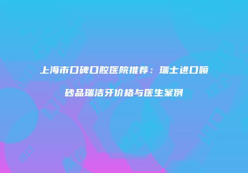上海市口碑口腔医院推荐：瑞士进口喷砂品瑞洁牙价格与医生案例