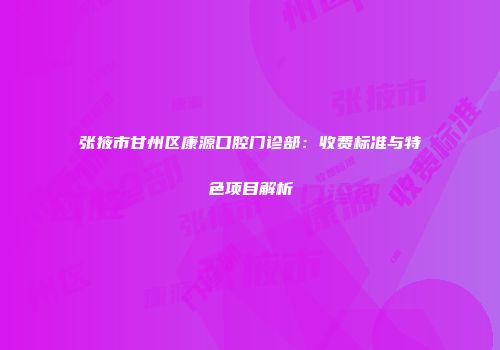 张掖市甘州区康源口腔门诊部：收费标准与特色项目解析