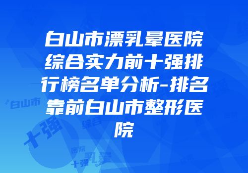 白山市漂乳晕医院综合实力前十强排行榜名单分析-排名靠前白山市整形医院