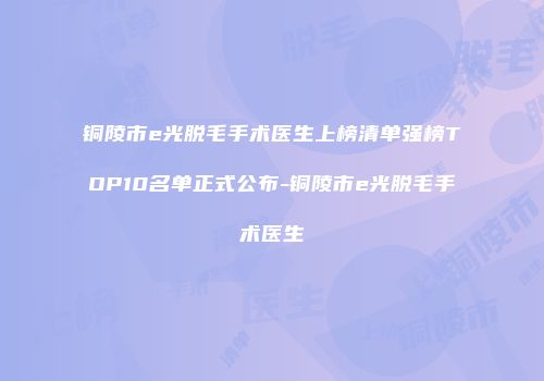 铜陵市e光脱毛手术医生上榜清单强榜TOP10名单正式公布-铜陵市e光脱毛手术医生