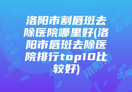洛阳市割唇斑去除医院哪里好(洛阳市唇斑去除医院排行top10比较好)