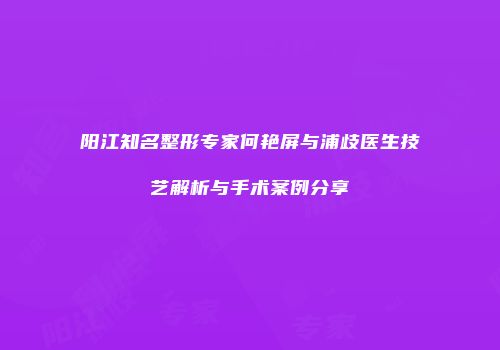 阳江知名整形专家何艳屏与浦歧医生技艺解析与手术案例分享