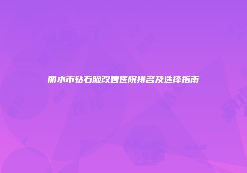 丽水市钻石脸改善医院排名及选择指南