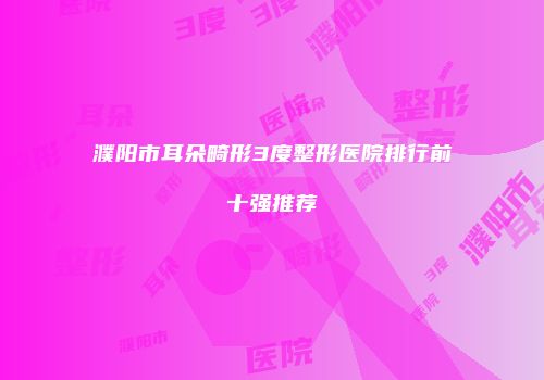濮阳市耳朵畸形3度整形医院排行前十强推荐