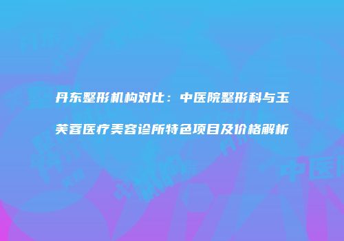 丹东整形机构对比：中医院整形科与玉芙蓉医疗美容诊所特色项目及价格解析