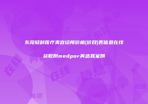 东莞轻龄医疗美容诊所价格(价目)表信息在线获取附medpor再造耳案例