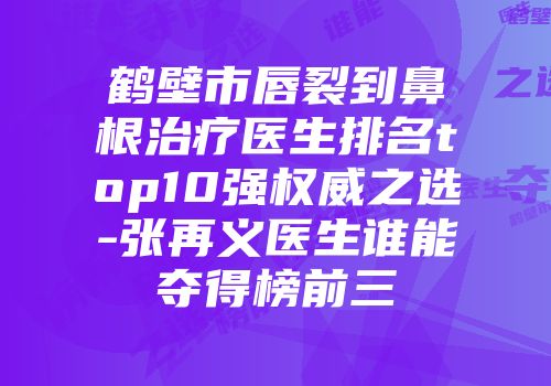 鹤壁市唇裂到鼻根治疗医生排名top10强权威之选-张再义医生谁能夺得榜前三