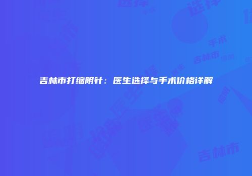 吉林市打缩阴针：医生选择与手术价格详解