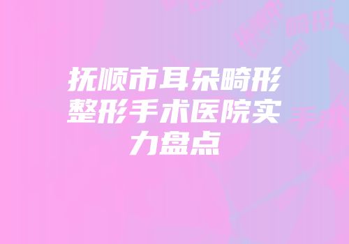 抚顺市耳朵畸形整形手术医院实力盘点
