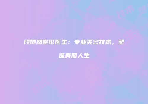 段卿然整形医生：专业美容技术，塑造美丽人生