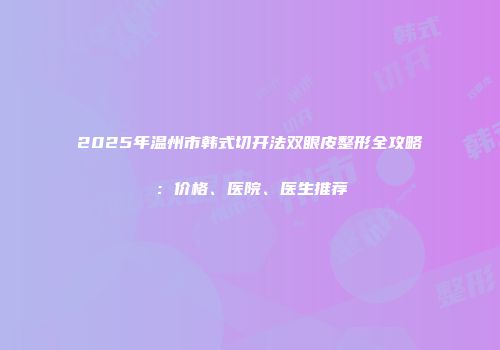 2025年温州市韩式切开法双眼皮整形全攻略：价格、医院、医生推荐