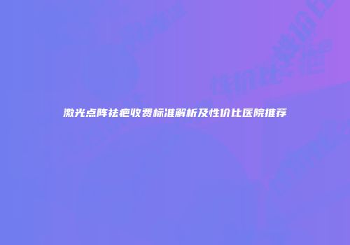 激光点阵祛疤收费标准解析及性价比医院推荐
