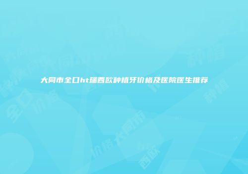 大同市全口ht瑞西欧种植牙价格及医院医生推荐
