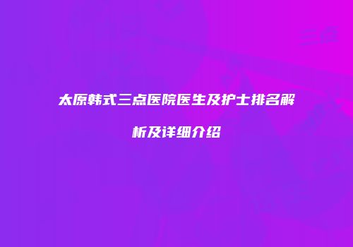 太原韩式三点医院医生及护士排名解析及详细介绍