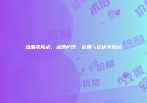 热酷紧肤术：术后护理、效果与价格全解析