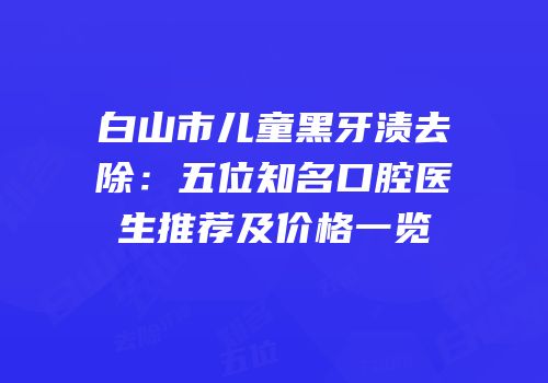 白山市儿童黑牙渍去除：五位知名口腔医生推荐及价格一览