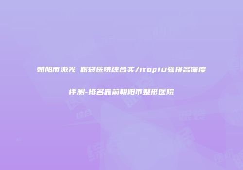 朝阳市激光袪眼袋医院综合实力top10强排名深度评测-排名靠前朝阳市整形医院